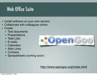 Web Ofﬁce Suite

 • Install software on your own servers
 • Collaborate with colleagues online
 • Create
    • Text documents
    • Presentations
    • Task Lists
    • E-mails
    • Calendars
    • Web Links
    • Contacts
    • Spreadsheets (coming soon)


                               http://www.opengoo.org/index.html

Thursday, September 17, 2009
 