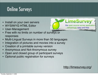 Online Surveys

   •   Install on your own servers
   •   WYSIWYG HTML Editor
   •   User-Management
   •   Free with no limits on number of surveys or
       responses
   •   Multi-Lingual Surveys in more than 50 languages
   •   Integration of pictures and movies into a survey
   •   Creation of a printable survey version
   •   Anonymous and Not-Anonymous survey
   •   Open and closed group of participant surveys
   •   Optional public registration for surveys


                                                    http://limesurvey.org/

Thursday, September 17, 2009
 