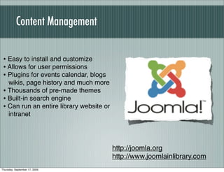 Content Management


 • Easy to install and customize
 • Allows for user permissions
 • Plugins for events calendar, blogs
   wikis, page history and much more
 • Thousands of pre-made themes
 • Built-in search engine
 • Can run an entire library website or
   intranet




                                          http://joomla.org
                                          http://www.joomlainlibrary.com
Thursday, September 17, 2009
 