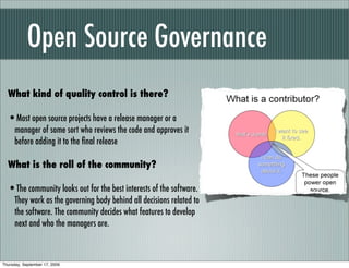 Open Source Governance
  What kind of quality control is there?

  •Most open source projects have a release manager or a
      manager of some sort who reviews the code and approves it
      before adding it to the ﬁnal release

  What is the roll of the community?

  •The community looks out for the best interests of the software.
      They work as the governing body behind all decisions related to
      the software. The community decides what features to develop
      next and who the managers are.



Thursday, September 17, 2009
 