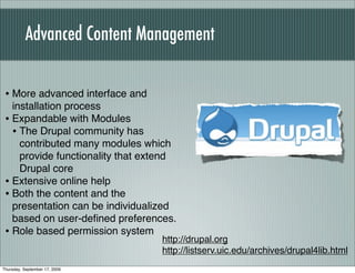 Advanced Content Management


 • More advanced interface and
   installation process
 • Expandable with Modules
   • The Drupal community has
     contributed many modules which
     provide functionality that extend
     Drupal core
 • Extensive online help
 • Both the content and the
   presentation can be individualized
   based on user-deﬁned preferences.
 • Role based permission system
                                  http://drupal.org
                                  http://listserv.uic.edu/archives/drupal4lib.html
Thursday, September 17, 2009
 