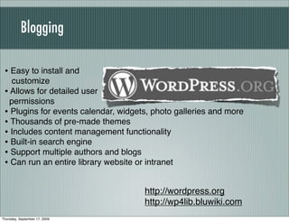 Blogging

 • Easy to install and
   customize
 • Allows for detailed user
   permissions
 • Plugins for events calendar, widgets, photo galleries and more
 • Thousands of pre-made themes
 • Includes content management functionality
 • Built-in search engine
 • Support multiple authors and blogs
 • Can run an entire library website or intranet

                                      http://wordpress.org
                                      http://wp4lib.bluwiki.com
Thursday, September 17, 2009
 