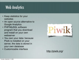 Web Analytics

   • Keep statistics for your
        websites
   •    An open source alternative to
        Google Analytics
   •    PHP/MySQL software
        program that you download
        and install on your own
        webserver
   •    You own your data: because
        Piwik is installed on your
        server, the data is stored in
        your own database
   •    Customizable interface
                                        http://piwik.org/


Thursday, September 17, 2009
 