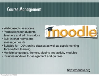 Course Management


 • Web-based classrooms
 • Permissions for students,
   teachers and administrators
 • Built-in chat rooms and
   message boards
 • Suitable for 100% online classes as well as supplementing
   face-to-face learning
 • Multiple languages, themes, plugins and activity modules
 • Includes modules for assignment and quizzes


                                                   http://moodle.org
Thursday, September 17, 2009
 