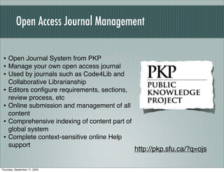 Open Access Journal Management

 • Open Journal System from PKP
 • Manage your own open access journal
 • Used by journals such as Code4Lib and
     Collaborative Librarianship
 •   Editors conﬁgure requirements, sections,
     review process, etc
 •   Online submission and management of all
     content
 •   Comprehensive indexing of content part of
     global system
 •   Complete context-sensitive online Help
     support
                                                 http://pkp.sfu.ca/?q=ojs

Thursday, September 17, 2009
 