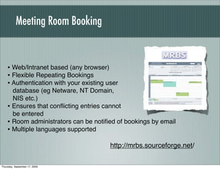 Meeting Room Booking


    • Web/Intranet based (any browser)
    • Flexible Repeating Bookings
    • Authentication with your existing user
      database (eg Netware, NT Domain,
      NIS etc.)
    • Ensures that conﬂicting entries cannot
      be entered
    • Room administrators can be notiﬁed of bookings by email
    • Multiple languages supported
                                         http://mrbs.sourceforge.net/

Thursday, September 17, 2009
 