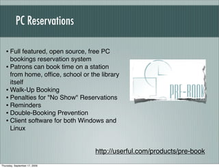 PC Reservations

   • Full featured, open source, free PC
     bookings reservation system
   • Patrons can book time on a station
     from home, ofﬁce, school or the library
     itself
   • Walk-Up Booking
   • Penalties for "No Show" Reservations
   • Reminders
   • Double-Booking Prevention
   • Client software for both Windows and
     Linux


                                   http://userful.com/products/pre-book
Thursday, September 17, 2009
 
