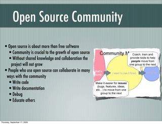 Open Source Community
  •Open source is about more than free software
   •Community is crucial to the growth of open source
   •Without shared knowledge and collaboration the
     project will not grow
  •People who use open source can collaborate in many
   ways with the community
   •Write code
   •Write documentation
   •Debug
   •Educate others


Thursday, September 17, 2009
 