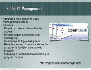 Public PC Management
 • Integrated multi-platform kiosk
   management system.
 • Includes:
  • Prepaid access and membership
    access
  • Remote logoff, shutdown, and
    messaging
  • Customizable login dialog text
  • Remote viewing of network status from
    an external location using a web
    browser
  • Grouping of workstations according to
    program access

                                     http://openkiosk.sourceforge.net/
Thursday, September 17, 2009
 