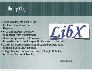 Library Plugin

• Open Source browser plugin
  for Firefox and Internet
  Explorer
• Provides access to library
  resources from the browser
• Uses an open source framework
  from which editions for speciﬁc libraries can be built
• Currently, 500+ academic and public libraries have
  created public LibX editions
• Integrates into popular websites (Google Scholar,
  Amazon, Barnes & Noble)

                                                   http://libx.org



Thursday, September 17, 2009
 