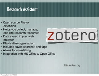 Research Assistant

• Open source Firefox
  extension
• Helps you collect, manage,
  and cite research resources
• Data stored in your web
  browser
• Playlist-like organization
• Includes saved searches and tags
• Allows for note-taking
• Integration with MS Ofﬁce & Open Ofﬁce


                                           http://zotero.org



Thursday, September 17, 2009
 