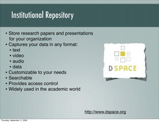 Institutional Repository

    • Store research papers and presentations
      for your organization
    • Captures your data in any format:
      • text
      • video
      • audio
      • data
    • Customizable to your needs
    • Searchable
    • Provides access control
    • Widely used in the academic world


                                          http://www.dspace.org
Thursday, September 17, 2009
 
