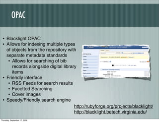 OPAC

 • Blacklight OPAC
 • Allows for indexing multiple types
     of objects from the repository with
     separate metadata standards
      • Allows for searching of bib
        records alongside digital library
        items
 •   Friendly interface
      • RSS Feeds for search results
      • Facetted Searching
      • Cover images
 •   Speedy/Friendly search engine
                                        http://rubyforge.org/projects/blacklight/
                                        http://blacklight.betech.virginia.edu/
Thursday, September 17, 2009
 