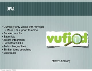 OPAC


 • Currently only works with Voyager
    • More ILS support to come
 • Faceted results
 • Save lists
 • Zotero integration
 • Persistent URLs
 • Author biographies
 • Similar items searching
 • Browsable

                                       http://vuﬁnd.org


Thursday, September 17, 2009
 