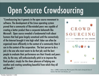 Open Source Crowdsourcing
    “Crowdsourcing has it genesis in the open source movement in
    software. The development of the Linux operating system
    proved that a community of like-minded peers was capable of
    creating a better product than a corporate behemoth like
    Microsoft. Open source revealed a fundamental truth about
    humans that had gone largely unnoticed until the connectively
    of the Internet brought it into high relief: labor can often be
    organized more efﬁciently in the context of a community than it
    can in the context of the corporation. The best person to do a
    job is the one who most wants to do that job; and the best
    people to evaluate their performance are their friends and peers
    who, by the way, will enthusiastically pitch in to improve the
    ﬁnal product, simply for the sheer pleasure of helping one
    another and creating something beautiful from which they all
    will beneﬁt.”                                            Howe, J. (2008). Crowdsourcing: Why the power of the crowd is driving the future of
                                                                               business. New York: Crown Business. p.8

Thursday, September 17, 2009
 