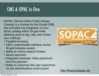 CMS & OPAC in One

 • SOPAC (Social Online Public Access
     Catalog) is a module for the Drupal CMS
     that provides true integration of your
     library catalog within Drupal while
     allowing users to tag, rate, and review
     your holdings.
     • Faceted browsing
     • 100% customizable interface via the
        Drupal template system
     • Ability to remove search limiters
     • Saved searches
     • Integrated renewals, holds placement,
        and ﬁne payment
     • Ability to customize the user experience
        via the administrative control panel
                                                  http://thesocialopac.net
Thursday, September 17, 2009
 