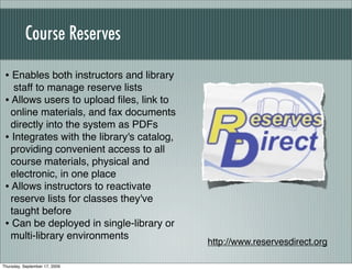 Course Reserves

 • Enables both instructors and library
    staff to manage reserve lists
 • Allows users to upload ﬁles, link to
   online materials, and fax documents
   directly into the system as PDFs
 • Integrates with the library's catalog,
   providing convenient access to all
   course materials, physical and
   electronic, in one place
 • Allows instructors to reactivate
   reserve lists for classes they've
   taught before
 • Can be deployed in single-library or
   multi-library environments
                                            http://www.reservesdirect.org

Thursday, September 17, 2009
 