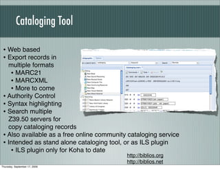 Cataloging Tool

 • Web based
 • Export records in
   multiple formats
    • MARC21
    • MARCXML
    • More to come
 • Authority Control
 • Syntax highlighting
 • Search multiple
   Z39.50 servers for
   copy cataloging records
 • Also available as a free online community cataloging service
 • Intended as stand alone cataloging tool, or as ILS plugin
    • ILS plugin only for Koha to date
                                            http://biblios.org
                                            http://biblios.net
Thursday, September 17, 2009
 
