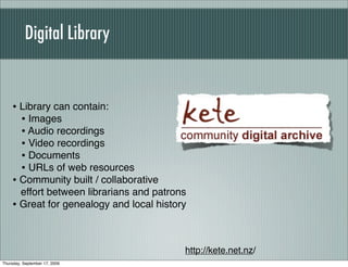 Digital Library


    • Library can contain:
      • Images
      • Audio recordings
      • Video recordings
      • Documents
      • URLs of web resources
    • Community built / collaborative
      effort between librarians and patrons
    • Great for genealogy and local history


                                          http://kete.net.nz/
Thursday, September 17, 2009
 