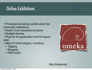 Online Exhibitions


     • Professional-looking exhibit sites that
     showcase collections
     • Dublin Core metadata structure
     • Multiple themes
     • Plug-ins for geolocation and bi-lingual
     sites
     • Web 2.0 technologies, including:
        • Tagging
        • Blogging
        • RSS feeds


                                             http://omeka.org/
Thursday, September 17, 2009
 
