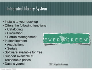 Integrated Library System

   • Installs to your desktop
   • Offers the following functions
     • Cataloging
     • Circulation
     • Patron Management
   • In development
     • Acquisitions
     • Serials
   • Software available for free
   • Support available at
     reasonable prices
   • Data is yours!                    http://open-ils.org
Thursday, September 17, 2009
 