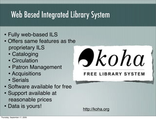 Web Based Integrated Library System

   • Fully web-based ILS
   • Offers same features as the
     proprietary ILS
     • Cataloging
     • Circulation
     • Patron Management
     • Acquisitions
     • Serials
   • Software available for free
   • Support available at
     reasonable prices
   • Data is yours!                 http://koha.org
Thursday, September 17, 2009
 