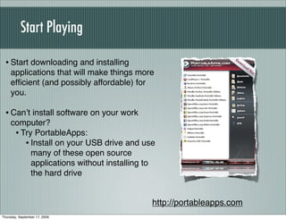 Start Playing

  • Start downloading and installing
     applications that will make things more
     efﬁcient (and possibly affordable) for
     you.

  • Canʼt install software on your work
     computer?
      • Try PortableApps:
         • Install on your USB drive and use
           many of these open source
           applications without installing to
           the hard drive


                                            http://portableapps.com
Thursday, September 17, 2009
 