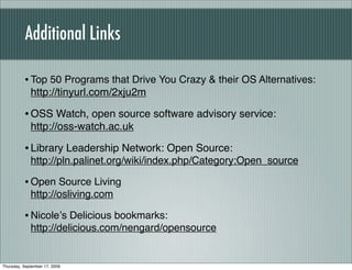 Additional Links

          • Top 50 Programs that Drive You Crazy & their OS Alternatives:
             http://tinyurl.com/2xju2m

          • OSS Watch, open source software advisory service:
             http://oss-watch.ac.uk

          • Library Leadership Network: Open Source:
             http://pln.palinet.org/wiki/index.php/Category:Open_source

          • Open Source Living
             http://osliving.com

          • Nicoleʼs Delicious bookmarks:
             http://delicious.com/nengard/opensource


Thursday, September 17, 2009
 