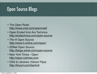Open Source Blogs

           • The Open Road
               http://www.cnet.com/openroad/
           • Open Ended from Ars Technica
               http://arstechnica.com/open-source
           • The H Open Source
               http://www.h-online.com/open/
           • ZDNet Open Source
               http://blogs.zdnet.com/open-source
           • New York Times - Open
               http://open.nytimes.com
           • OSS & Libraries (Yahoo! Pipe)
               http://tinyurl.com/5aohv9

Thursday, September 17, 2009
 