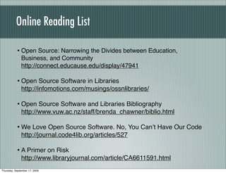 Online Reading List

           • Open Source: Narrowing the Divides between Education,
              Business, and Community
              http://connect.educause.edu/display/47941

           • Open Source Software in Libraries
              http://infomotions.com/musings/ossnlibraries/

           • Open Source Software and Libraries Bibliography
              http://www.vuw.ac.nz/staff/brenda_chawner/biblio.html

           • We Love Open Source Software. No, You Canʼt Have Our Code
              http://journal.code4lib.org/articles/527

           • A Primer on Risk
              http://www.libraryjournal.com/article/CA6611591.html
Thursday, September 17, 2009
 
