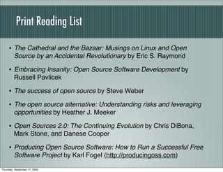 Print Reading List

     • The Cathedral and the Bazaar: Musings on Linux and Open
         Source by an Accidental Revolutionary by Eric S. Raymond

     • Embracing Insanity: Open Source Software Development by
         Russell Pavlicek

     • The success of open source by Steve Weber
     • The open source alternative: Understanding risks and leveraging
         opportunities by Heather J. Meeker

     • Open Sources 2.0: The Continuing Evolution by Chris DiBona,
         Mark Stone, and Danese Cooper

     • Producing Open Source Software: How to Run a Successful Free
         Software Project by Karl Fogel (http://producingoss.com)

Thursday, September 17, 2009
 
