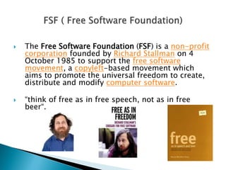  The Free Software Foundation (FSF) is a non-profit
corporation founded by Richard Stallman on 4
October 1985 to support the free software
movement, a copyleft-based movement which
aims to promote the universal freedom to create,
distribute and modify computer software.
 “think of free as in free speech, not as in free
beer“.
 