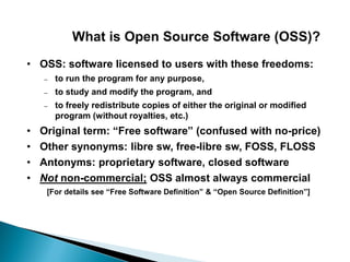 What is Open Source Software (OSS)?
• OSS: software licensed to users with these freedoms:
– to run the program for any purpose,
– to study and modify the program, and
– to freely redistribute copies of either the original or modified
program (without royalties, etc.)
• Original term: “Free software” (confused with no-price)
• Other synonyms: libre sw, free-libre sw, FOSS, FLOSS
• Antonyms: proprietary software, closed software
• Not non-commercial; OSS almost always commercial
[For details see “Free Software Definition” & “Open Source Definition”]
 