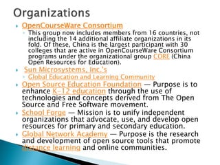  OpenCourseWare Consortium
◦ This group now includes members from 16 countries, not
including the 14 additional affiliate organizations in its
fold. Of these, China is the largest participant with 30
colleges that are active in OpenCourseWare Consortium
programs under the organizational group CORE (China
Open Resources for Education).
 Sun Microsystems, Inc.'s
◦ Global Education and Learning Community
 Open Source Education Foundation — Purpose is to
enhance K-12 education through the use of
technologies and concepts derived from The Open
Source and Free Software movement.
 School Forge — Mission is to unify independent
organizations that advocate, use, and develop open
resources for primary and secondary education.
 Global Network Academy — Purpose is the research
and development of open source tools that promote
distance learning and online communities.
 