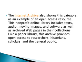  The Internet Archive also shores this category
as an example of an open access resource.
This nonprofit online library includes texts,
audio, moving images, and software as well
as archived Web pages in their collections.
Like a paper library, this archive provides
open access to researchers, historians,
scholars, and the general public.
 
