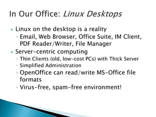  Linux on the desktop is a reality
◦ Email, Web Browser, Office Suite, IM Client,
PDF Reader/Writer, File Manager
 Server-centric computing
◦ Thin Clients (old, low-cost PCs) with Thick Server
◦ Simplified Administration
◦ OpenOffice can read/write MS-Office file
formats
◦ Virus-free, spam-free environment!
 