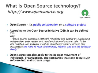  Open Source - it's public collaboration on a software project
 According to the Open Source Initiative (OSI), it can be defined
this
way:
– “Open source promotes software reliability and quality by supporting
independent peer review and rapid evolution of source code. To be
OSI certified, the software must be distributed under a license that
guarantees the right to read, redistribute, modify, and use the software
freely.”
 Open source can also apply to the popular movement of
individuals, organizations, and companies that seek to put such
software into mainstream usage
 