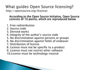 According to the Open Source Initiative, Open Source
consists of 10 points, which are reproduced below
1. Free redistribution
2. Source code
3. Derived works
4. Integrity of the author’s source code
5. No discrimination against persons or groups
6. No discrimination against fields of endeavor
7. Distribution of license
8. License must not be specific to a product
9. License must not restrict other software
10.License must be technology-neutral
 
