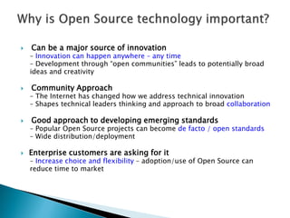 Can be a major source of innovation
– Innovation can happen anywhere – any time
– Development through “open communities” leads to potentially broad
ideas and creativity
 Community Approach
– The Internet has changed how we address technical innovation
– Shapes technical leaders thinking and approach to broad collaboration
 Good approach to developing emerging standards
– Popular Open Source projects can become de facto / open standards
– Wide distribution/deployment
 Enterprise customers are asking for it
– Increase choice and flexibility – adoption/use of Open Source can
reduce time to market
 