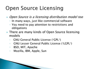  Open Source is a licensing distribution model too
◦ In many ways, just like commercial software
◦ You need to pay attention to restrictions and
obligations
 There are many kinds of Open Source licensing
models
◦ GNU General Public License (“GPL”)
◦ GNU Lesser General Public License (“LGPL”)
◦ BSD, MIT, Apache
◦ Mozilla, IBM, Apple, Sun
 