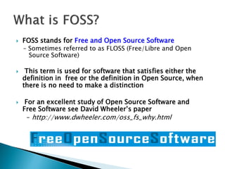  FOSS stands for Free and Open Source Software
– Sometimes referred to as FLOSS (Free/Libre and Open
Source Software)
 This term is used for software that satisfies either the
definition in free or the definition in Open Source, when
there is no need to make a distinction
 For an excellent study of Open Source Software and
Free Software see David Wheeler’s paper
– http://www.dwheeler.com/oss_fs_why.html
 