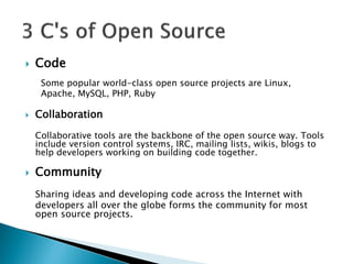  Code
Some popular world-class open source projects are Linux,
Apache, MySQL, PHP, Ruby
 Collaboration
Collaborative tools are the backbone of the open source way. Tools
include version control systems, IRC, mailing lists, wikis, blogs to
help developers working on building code together.
 Community
Sharing ideas and developing code across the Internet with
developers all over the globe forms the community for most
open source projects.
 
