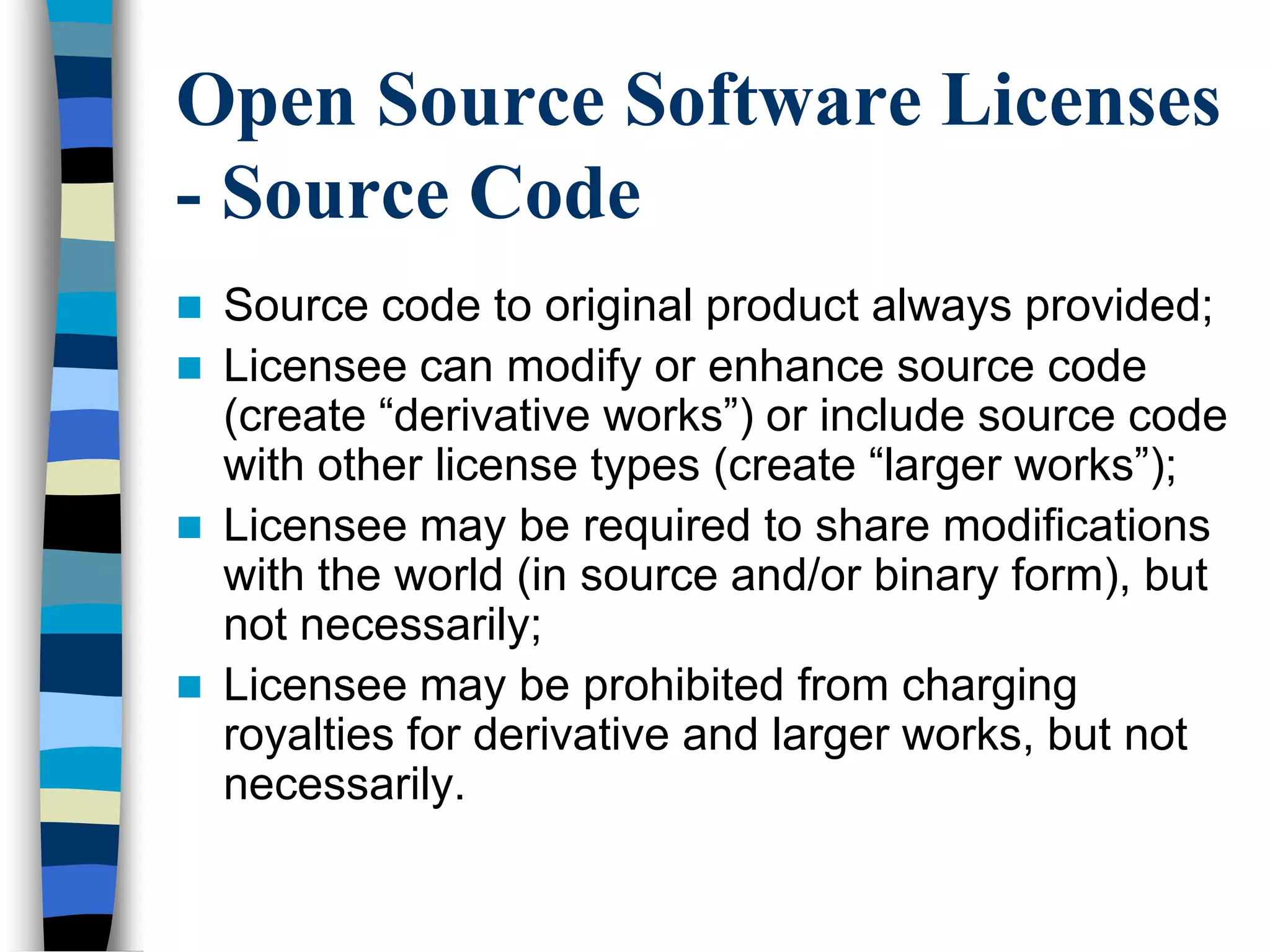Open Source Software Licenses
- Source Code
 Source code to original product always provided;
 Licensee can modify or enhance source code
(create ―derivative works‖) or include source code
with other license types (create ―larger works‖);
 Licensee may be required to share modifications
with the world (in source and/or binary form), but
not necessarily;
 Licensee may be prohibited from charging
royalties for derivative and larger works, but not
necessarily.
 