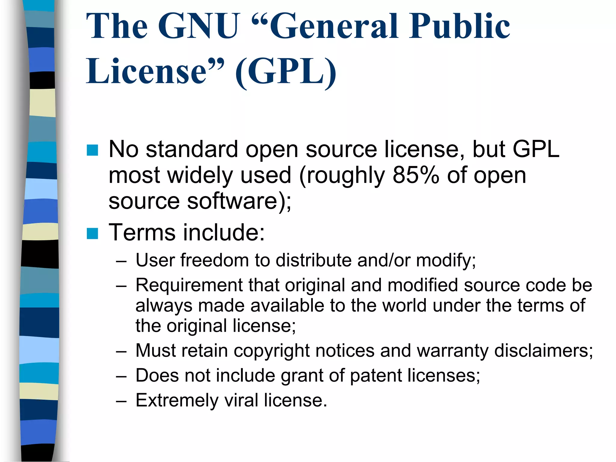 The GNU “General Public
License” (GPL)
 No standard open source license, but GPL
most widely used (roughly 85% of open
source software);
 Terms include:
– User freedom to distribute and/or modify;
– Requirement that original and modified source code be
always made available to the world under the terms of
the original license;
– Must retain copyright notices and warranty disclaimers;
– Does not include grant of patent licenses;
– Extremely viral license.
 