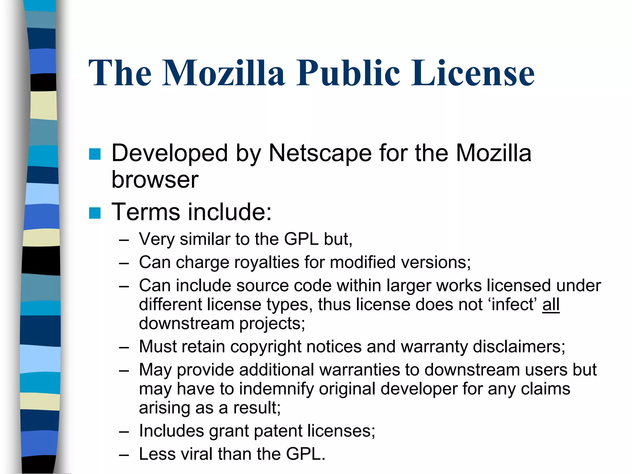 The Mozilla Public License
 Developed by Netscape for the Mozilla
browser
 Terms include:
– Very similar to the GPL but,
– Can charge royalties for modified versions;
– Can include source code within larger works licensed under
different license types, thus license does not ‗infect‘ all
downstream projects;
– Must retain copyright notices and warranty disclaimers;
– May provide additional warranties to downstream users but
may have to indemnify original developer for any claims
arising as a result;
– Includes grant patent licenses;
– Less viral than the GPL.
 