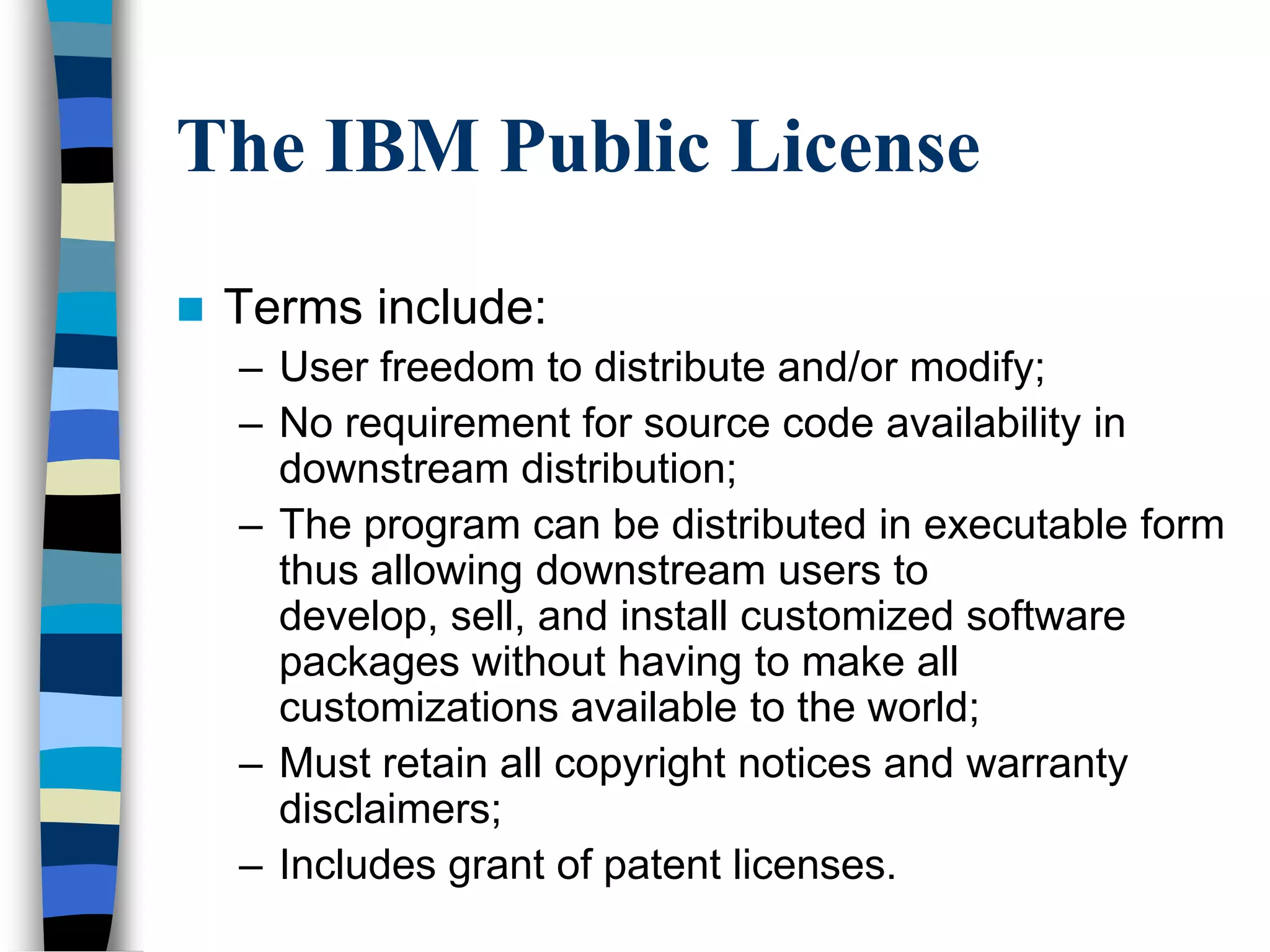The IBM Public License
 Terms include:
– User freedom to distribute and/or modify;
– No requirement for source code availability in
downstream distribution;
– The program can be distributed in executable form
thus allowing downstream users to
develop, sell, and install customized software
packages without having to make all
customizations available to the world;
– Must retain all copyright notices and warranty
disclaimers;
– Includes grant of patent licenses.
 