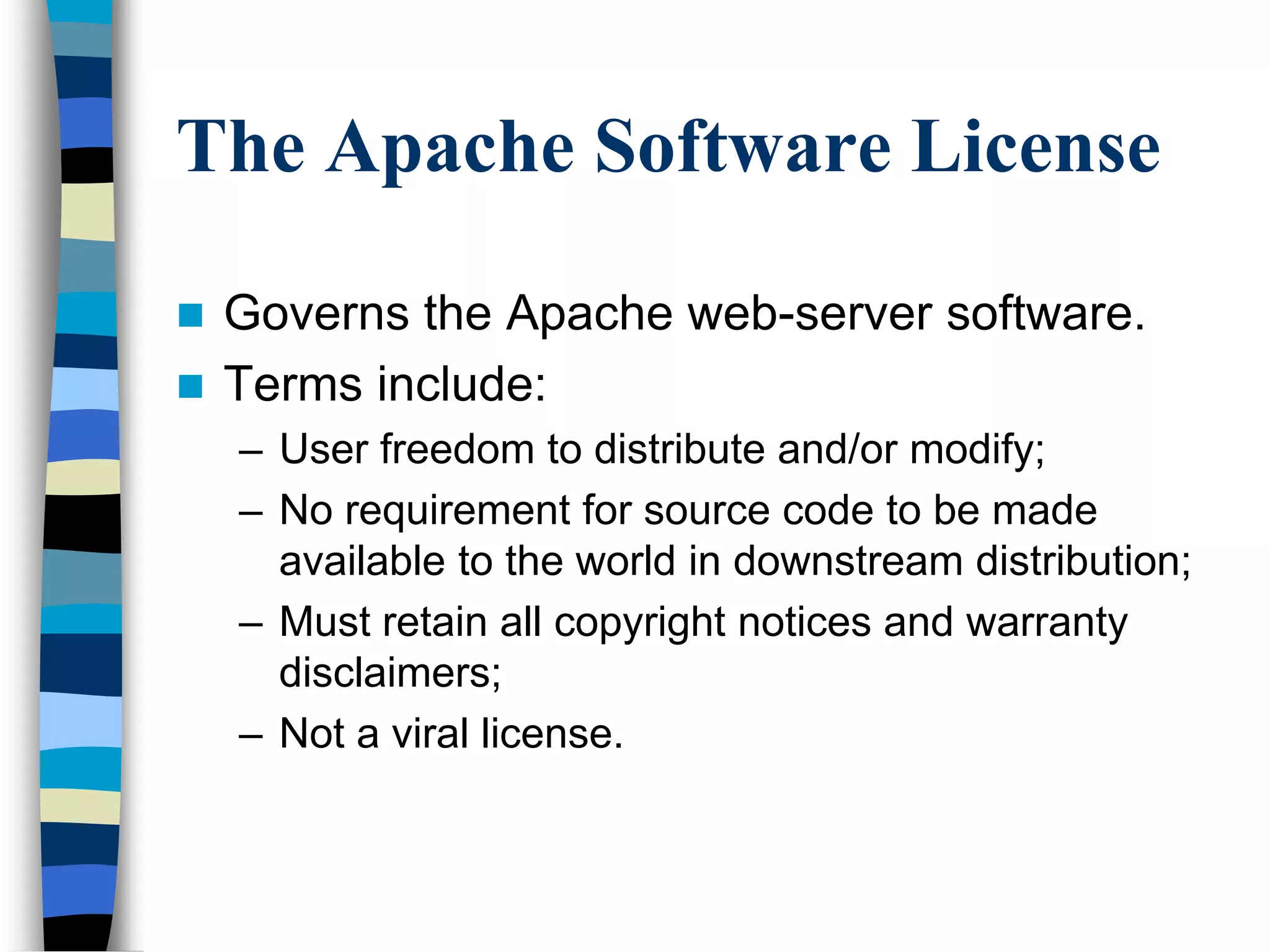 The Apache Software License
 Governs the Apache web-server software.
 Terms include:
– User freedom to distribute and/or modify;
– No requirement for source code to be made
available to the world in downstream distribution;
– Must retain all copyright notices and warranty
disclaimers;
– Not a viral license.
 