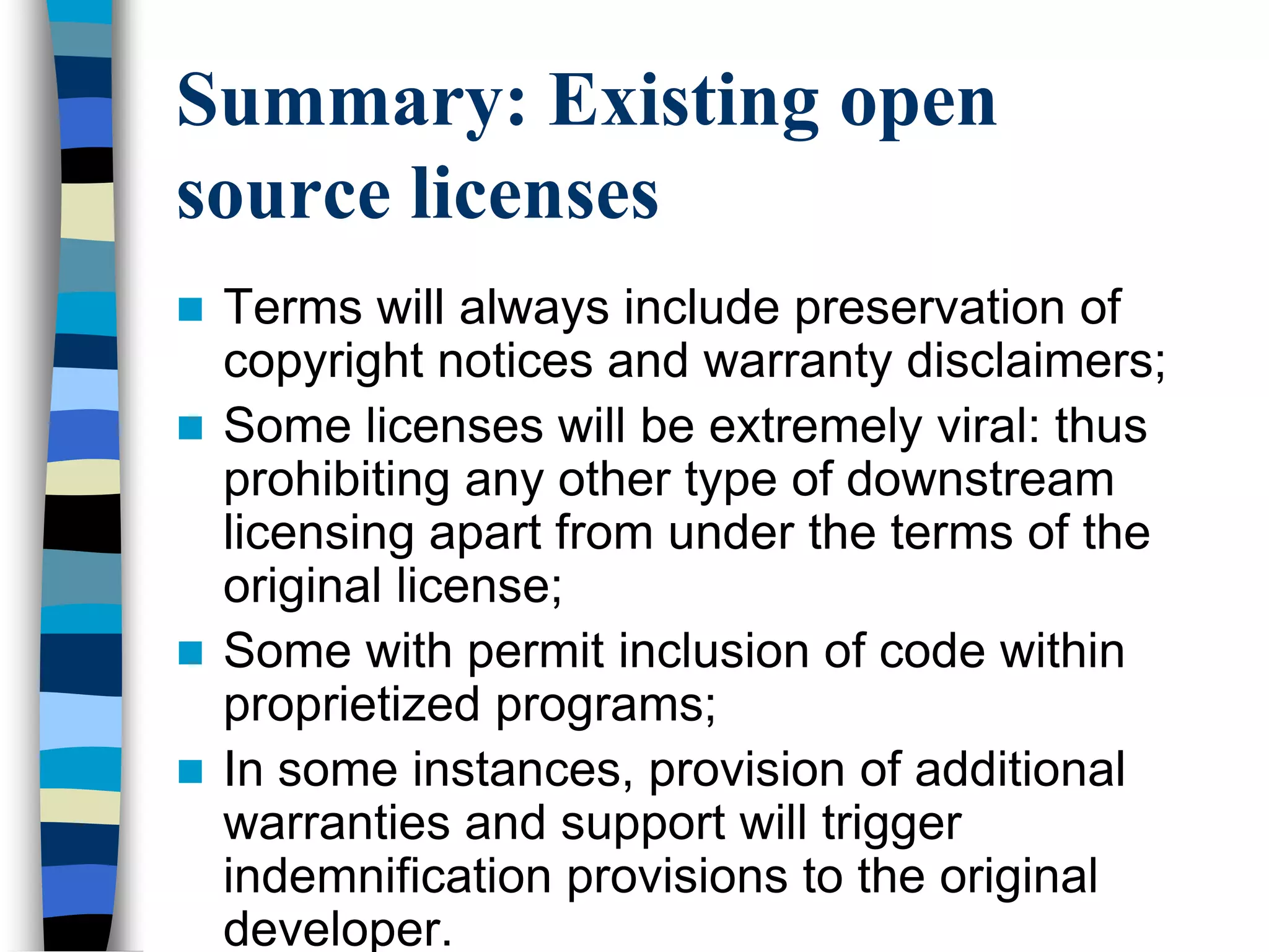Summary: Existing open
source licenses
 Terms will always include preservation of
copyright notices and warranty disclaimers;
 Some licenses will be extremely viral: thus
prohibiting any other type of downstream
licensing apart from under the terms of the
original license;
 Some with permit inclusion of code within
proprietized programs;
 In some instances, provision of additional
warranties and support will trigger
indemnification provisions to the original
developer.
 