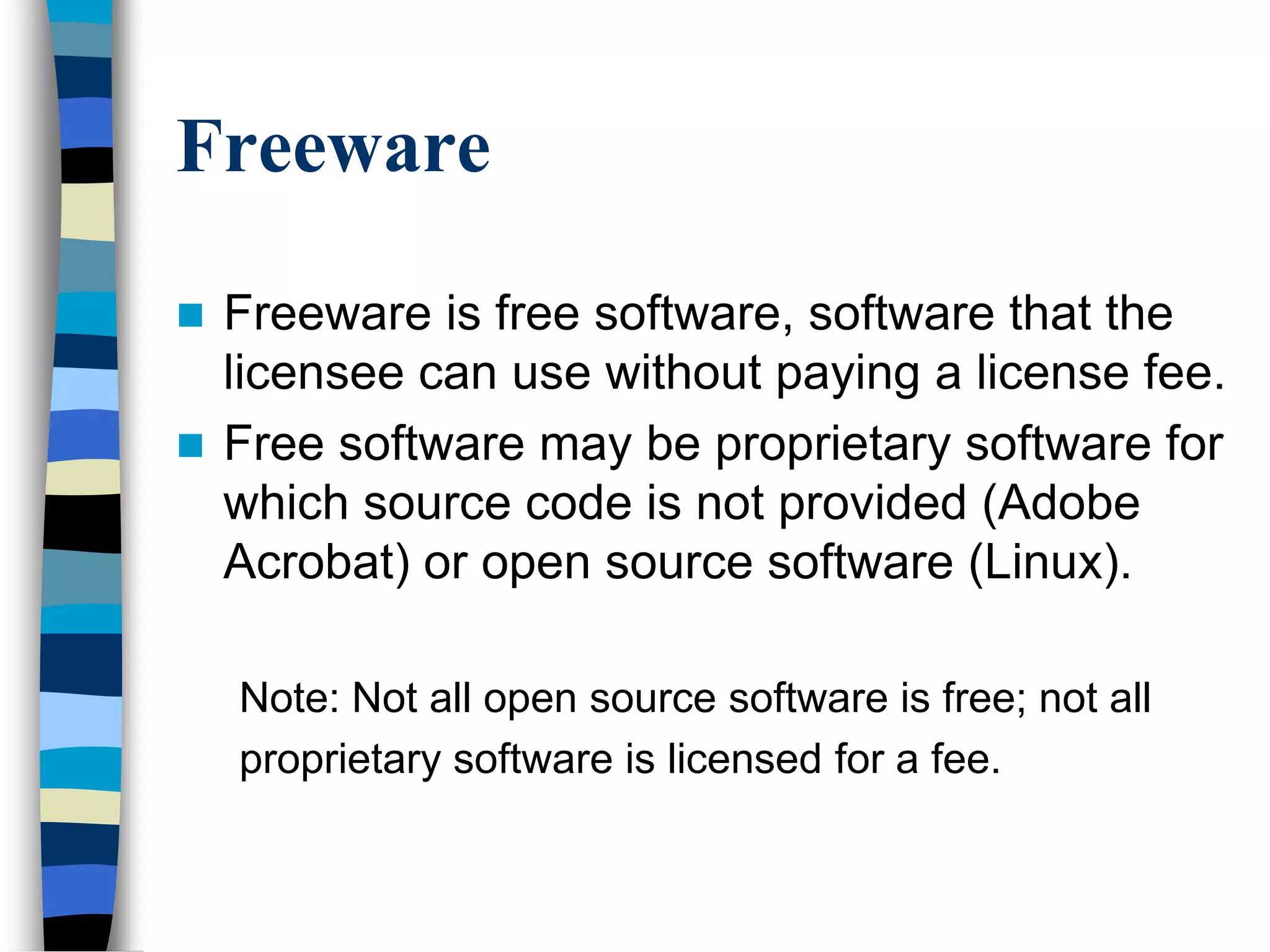 Freeware
 Freeware is free software, software that the
licensee can use without paying a license fee.
 Free software may be proprietary software for
which source code is not provided (Adobe
Acrobat) or open source software (Linux).
Note: Not all open source software is free; not all
proprietary software is licensed for a fee.
 
