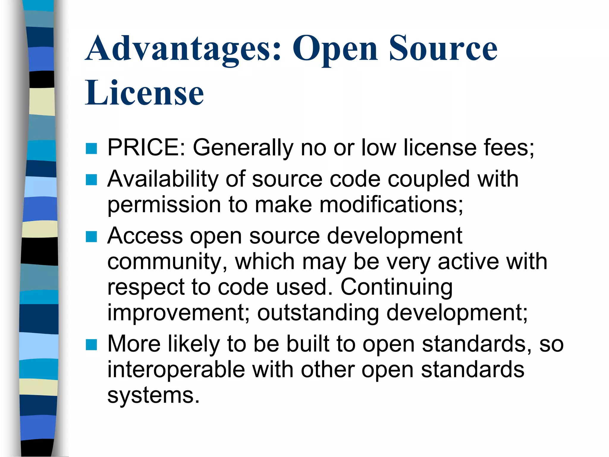 Advantages: Open Source
License
 PRICE: Generally no or low license fees;
 Availability of source code coupled with
permission to make modifications;
 Access open source development
community, which may be very active with
respect to code used. Continuing
improvement; outstanding development;
 More likely to be built to open standards, so
interoperable with other open standards
systems.
 